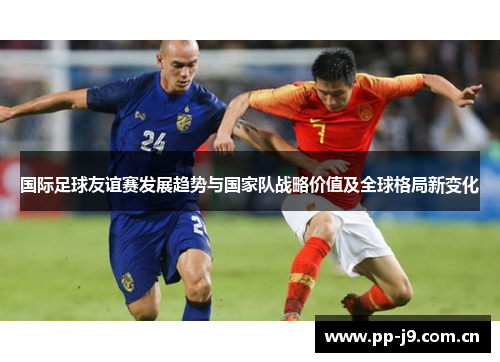 国际足球友谊赛发展趋势与国家队战略价值及全球格局新变化 国际足球友谊赛发展趋势与国家队战略价值及全球格局新变化